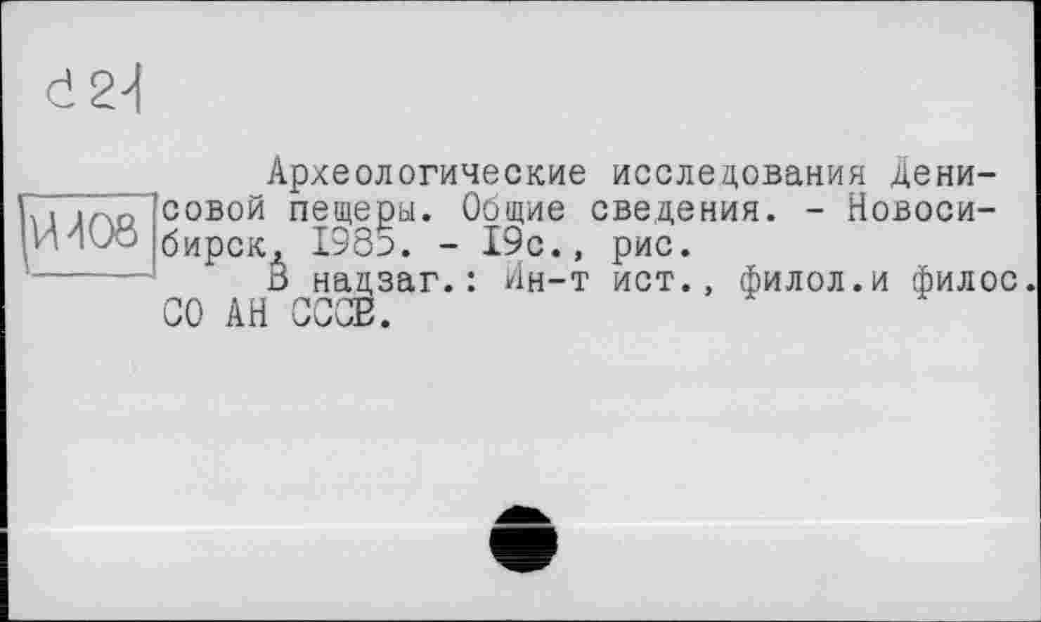 ﻿d2d
Археологические исследования Дени-7’1 тоІСОВОЙ пещеры. Общие сведения. - Новоси-И Ivo бирск, 198э. - 19с., рис.
В надзаг.: Ин-т ист., филол.и филос СО АН СССВ.